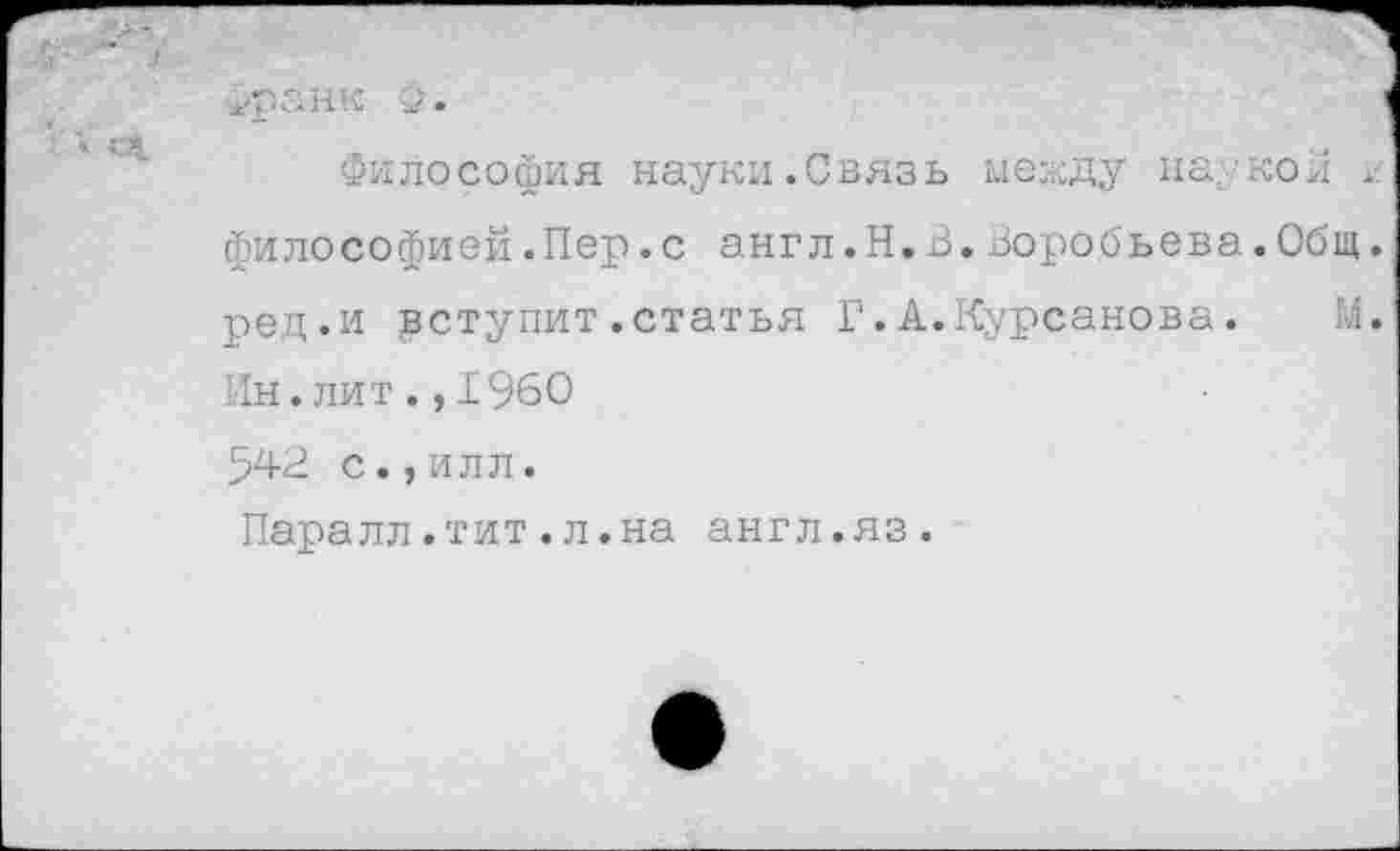 ﻿■ •
■±раНК 2' •
Философия науки.Связь между наукой философией.Пер.с англ.Н.В.Воробьева.Общ. ред.и уступит.статья Г.А.Курсанова.	М.
Ин.лит.,1960 542 с.,илл.
Паралл.тит.л.на англ.яз.